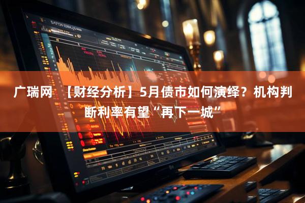 广瑞网  【财经分析】5月债市如何演绎？机构判断利率有望“再下一城”