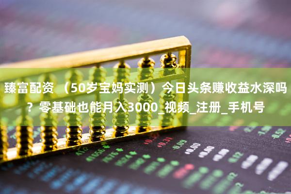 臻富配资 （50岁宝妈实测）今日头条赚收益水深吗？零基础也能月入3000_视频_注册_手机号