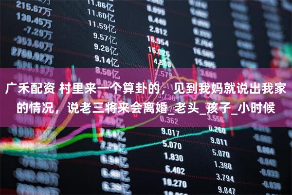 广禾配资 村里来一个算卦的，见到我妈就说出我家的情况，说老三将来会离婚_老头_孩子_小时候