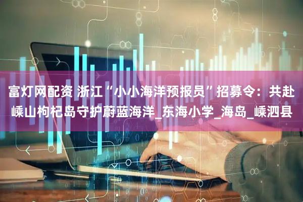 富灯网配资 浙江“小小海洋预报员”招募令：共赴嵊山枸杞岛守护蔚蓝海洋_东海小学_海岛_嵊泗县