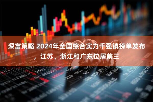 深富策略 2024年全国综合实力千强镇榜单发布，江苏、浙江和广东位居前三