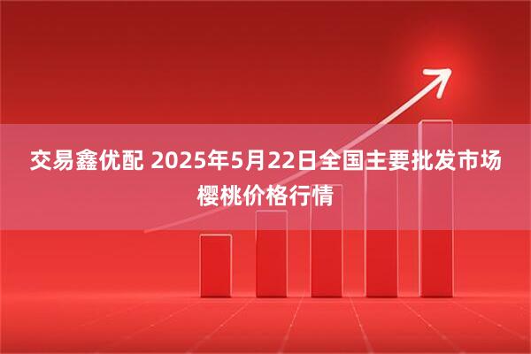 交易鑫优配 2025年5月22日全国主要批发市场樱桃价格行情