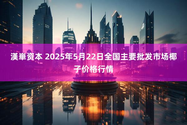 漢崋资本 2025年5月22日全国主要批发市场椰子价格行情