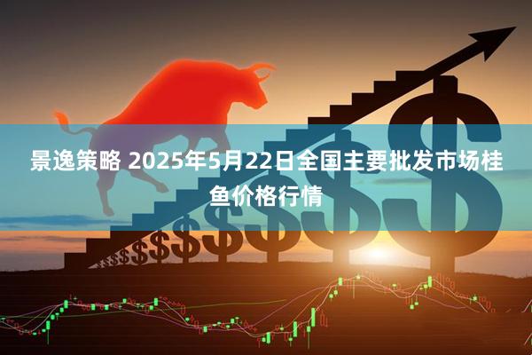 景逸策略 2025年5月22日全国主要批发市场桂鱼价格行情
