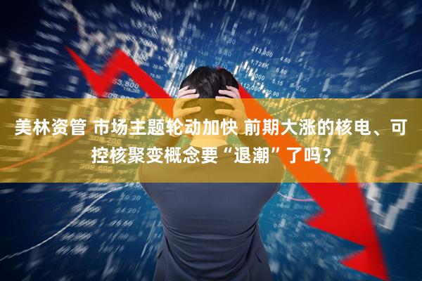 美林资管 市场主题轮动加快 前期大涨的核电、可控核聚变概念要“退潮”了吗？