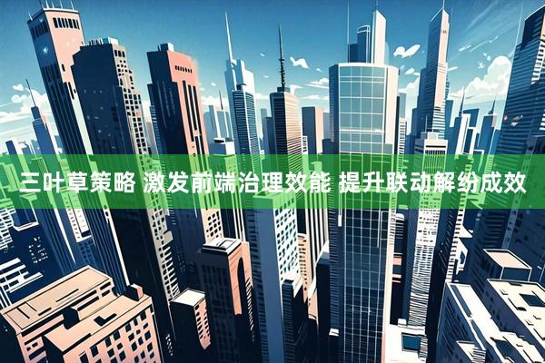 三叶草策略 激发前端治理效能 提升联动解纷成效