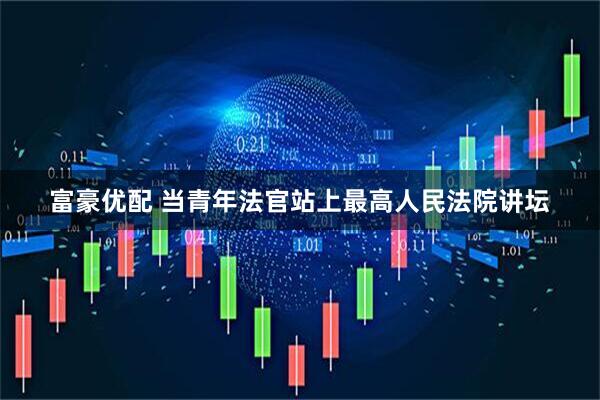 富豪优配 当青年法官站上最高人民法院讲坛