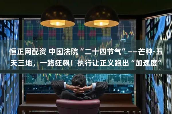 恒正网配资 中国法院“二十四节气”——芒种·五天三地，一路狂飙！执行让正义跑出“加速度”
