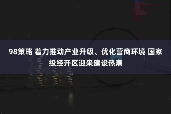 98策略 着力推动产业升级、优化营商环境 国家级经开区迎来建设热潮
