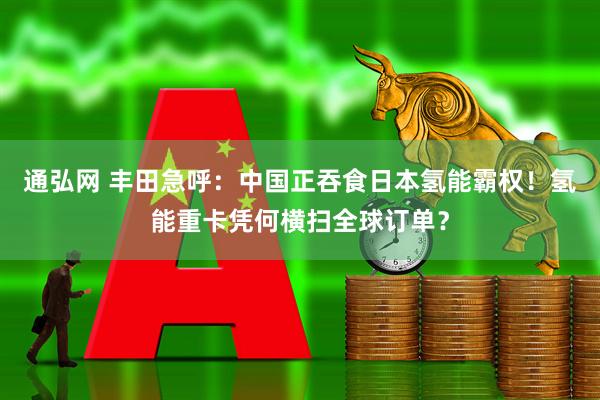通弘网 丰田急呼：中国正吞食日本氢能霸权！氢能重卡凭何横扫全球订单？