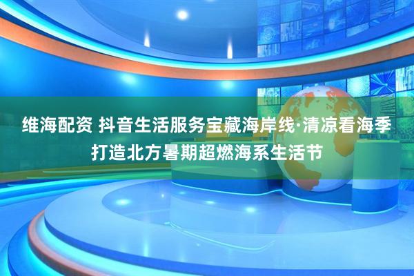 维海配资 抖音生活服务宝藏海岸线·清凉看海季打造北方暑期超燃海系生活节