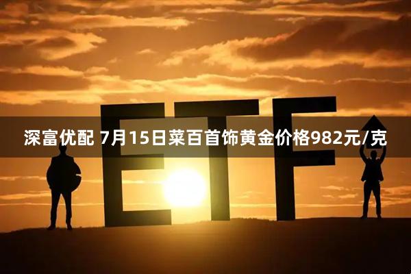 深富优配 7月15日菜百首饰黄金价格982元/克