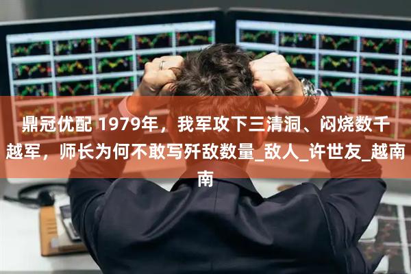 鼎冠优配 1979年，我军攻下三清洞、闷烧数千越军，师长为何不敢写歼敌数量_敌人_许世友_越南
