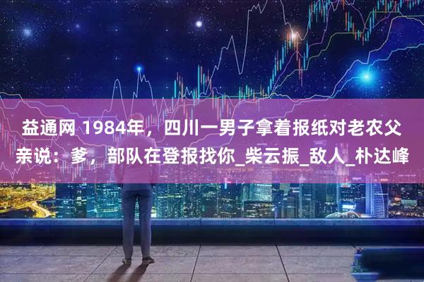 益通网 1984年，四川一男子拿着报纸对老农父亲说：爹，部队在登报找你_柴云振_敌人_朴达峰