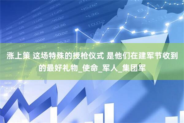 涨上策 这场特殊的授枪仪式 是他们在建军节收到的最好礼物_使命_军人_集团军