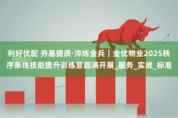 利好优配 夯基提质·淬炼金兵｜金优物业2025秩序条线技能提升训练营圆满开展_服务_实战_标准