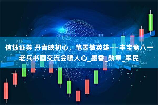 信钰证券 丹青映初心，笔墨敬英雄——丰宝斋八一老兵书画交流会暖人心_墨香_勋章_军民
