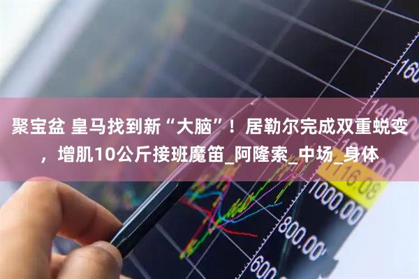 聚宝盆 皇马找到新“大脑”！居勒尔完成双重蜕变，增肌10公斤接班魔笛_阿隆索_中场_身体