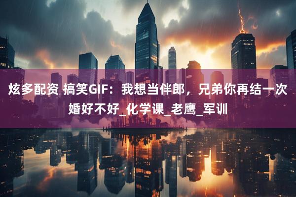 炫多配资 搞笑GIF：我想当伴郎，兄弟你再结一次婚好不好_化学课_老鹰_军训