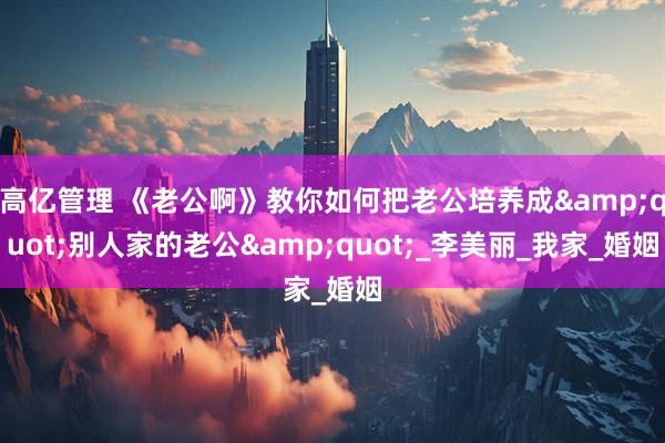 高亿管理 《老公啊》教你如何把老公培养成&quot;别人家的老公&quot;_李美丽_我家_婚姻