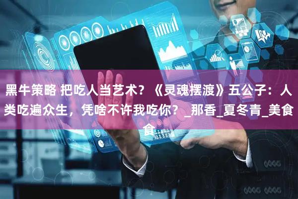 黑牛策略 把吃人当艺术？《灵魂摆渡》五公子：人类吃遍众生，凭啥不许我吃你？_那香_夏冬青_美食