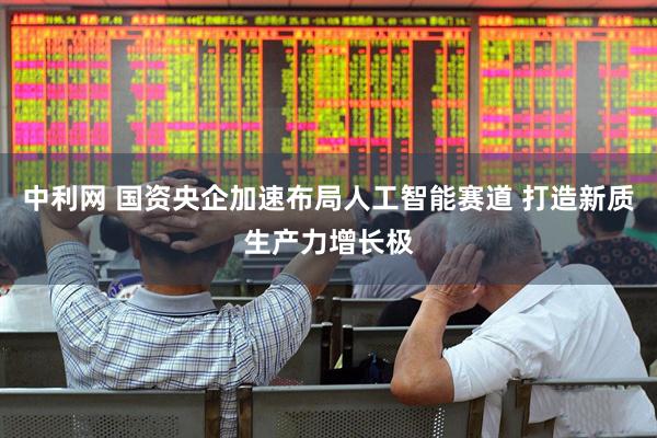 中利网 国资央企加速布局人工智能赛道 打造新质生产力增长极