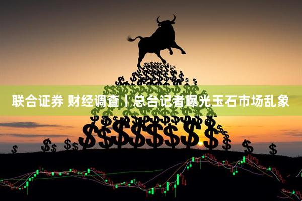 联合证券 财经调查丨总台记者曝光玉石市场乱象