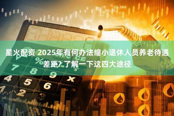 星火配资 2025年有何办法缩小退休人员养老待遇差距? 了解一下这四大途径