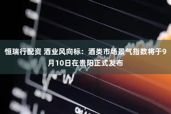 恒瑞行配资 酒业风向标：酒类市场景气指数将于9月10日在贵阳正式发布