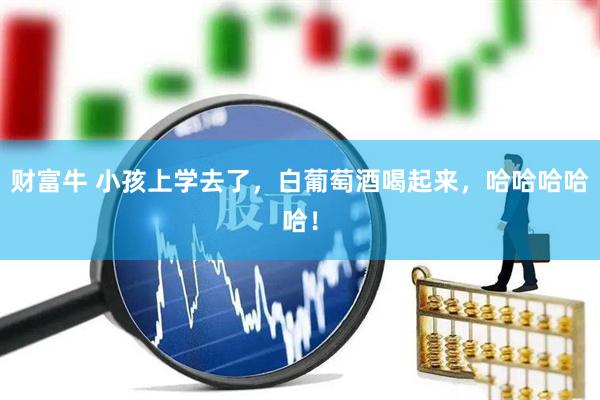 财富牛 小孩上学去了，白葡萄酒喝起来，哈哈哈哈哈！