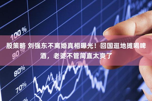 股策略 刘强东不离婚真相曝光！回国逛地摊喝啤酒，老婆不管简直太爽了