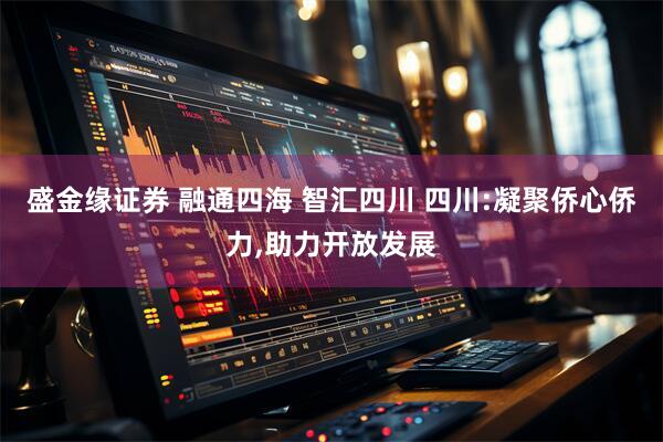 盛金缘证券 融通四海 智汇四川 四川:凝聚侨心侨力,助力开放发展