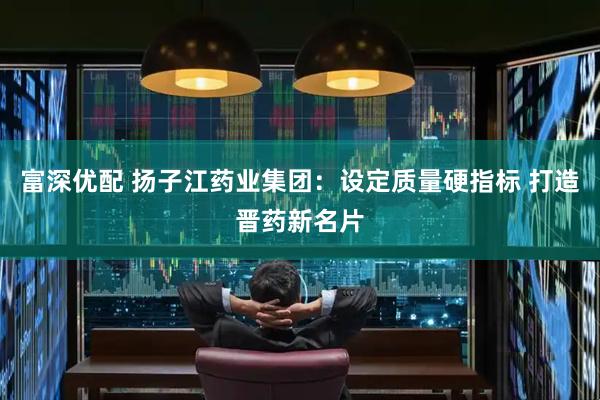 富深优配 扬子江药业集团：设定质量硬指标 打造晋药新名片