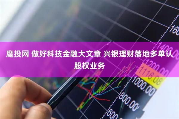 魔投网 做好科技金融大文章 兴银理财落地多单认股权业务