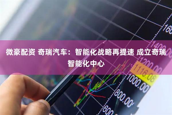微豪配资 奇瑞汽车：智能化战略再提速 成立奇瑞智能化中心