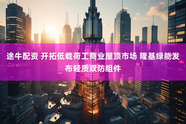 途牛配资 开拓低载荷工商业屋顶市场 隆基绿能发布轻质双防组件