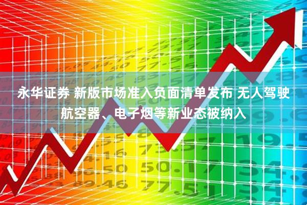 永华证券 新版市场准入负面清单发布 无人驾驶航空器、电子烟等新业态被纳入