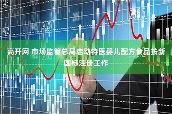 高开网 市场监管总局启动特医婴儿配方食品按新国标注册工作