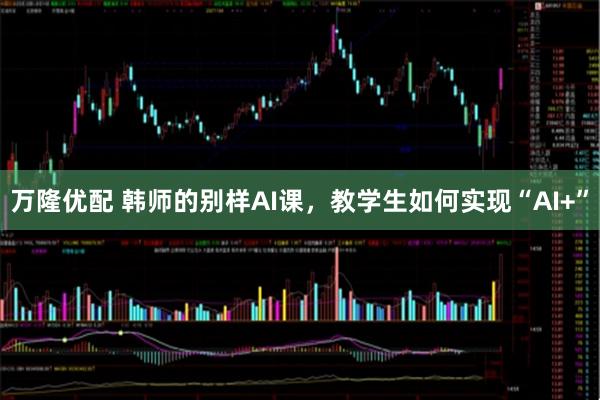 万隆优配 韩师的别样AI课,教学生如何实现“AI+”
