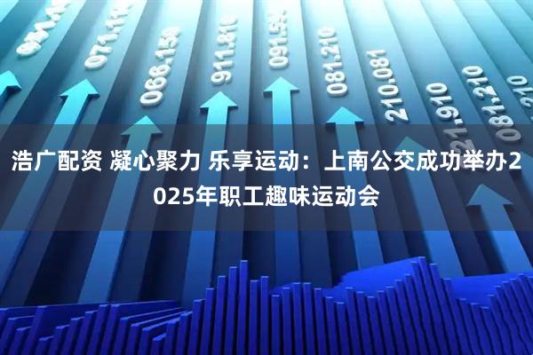 浩广配资 凝心聚力 乐享运动：上南公交成功举办2025年职工趣味运动会