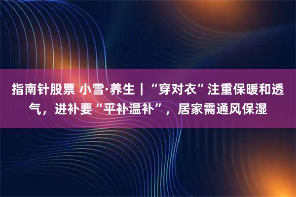指南针股票 小雪·养生｜“穿对衣”注重保暖和透气，进补要“平补温补”，居家需通风保湿