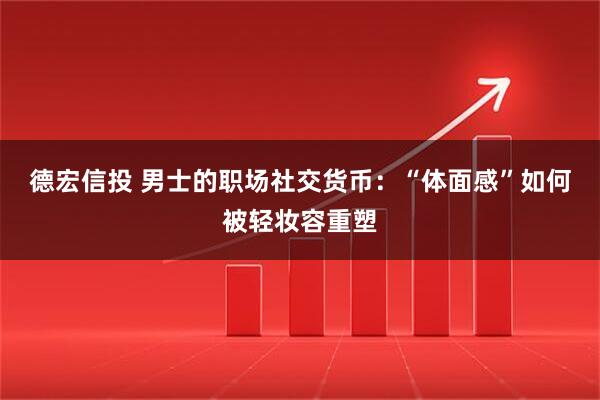 德宏信投 男士的职场社交货币：“体面感”如何被轻妆容重塑