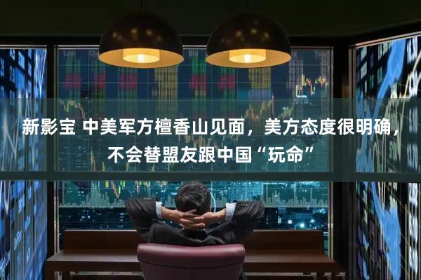 新影宝 中美军方檀香山见面，美方态度很明确，不会替盟友跟中国“玩命”