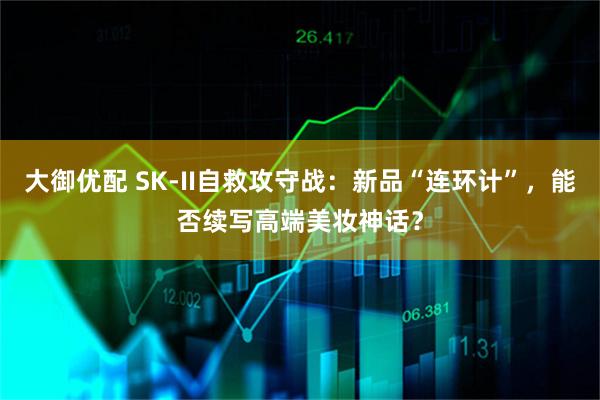 大御优配 SK-II自救攻守战：新品“连环计”，能否续写高端美妆神话？