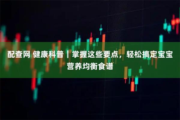 配查网 健康科普|掌握这些要点,轻松搞定宝宝营养均衡食谱