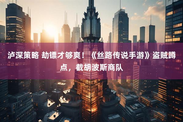 泸深策略 劫镖才够爽！《丝路传说手游》盗贼蹲点，截胡波斯商队