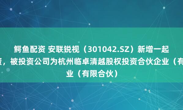 鳄鱼配资 安联锐视（301042.SZ）新增一起对外投资，被投资公司为杭州临卓清越股权投资合伙企业（有限合伙）