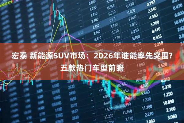 宏泰 新能源SUV市场:2026年谁能率先突围?五款热门车型前瞻