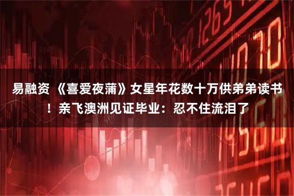 易融资 《喜爱夜蒲》女星年花数十万供弟弟读书!亲飞澳洲见证毕业:忍不住流泪了
