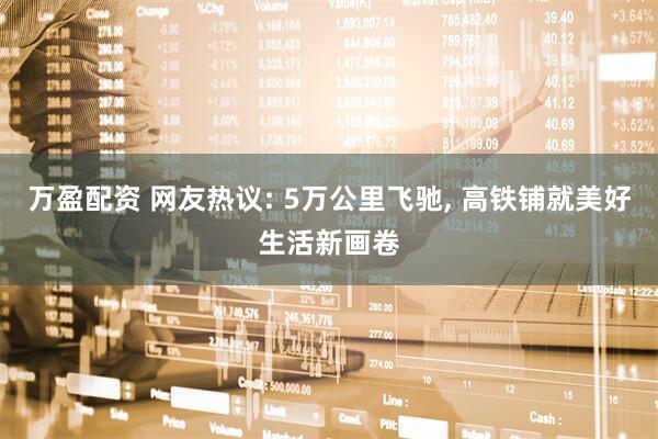 万盈配资 网友热议: 5万公里飞驰, 高铁铺就美好生活新画卷